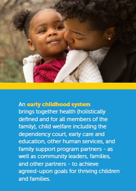 An early childhood system brings together health (holistically defined and for all members of the family), child welfare including the dependency court, early care and education, other human services, and family support program partners - as well as community leaders, families, and other partners - to achieve agreed-upon goals for thriving children and families.