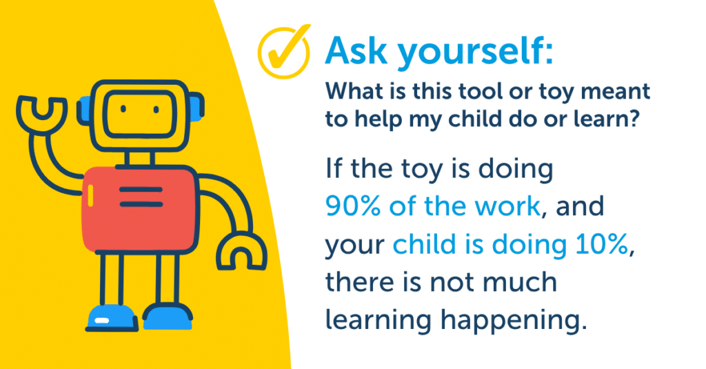 If the toy is doing 90% of the work, and your child is doing 10%, there is not much learning happening.