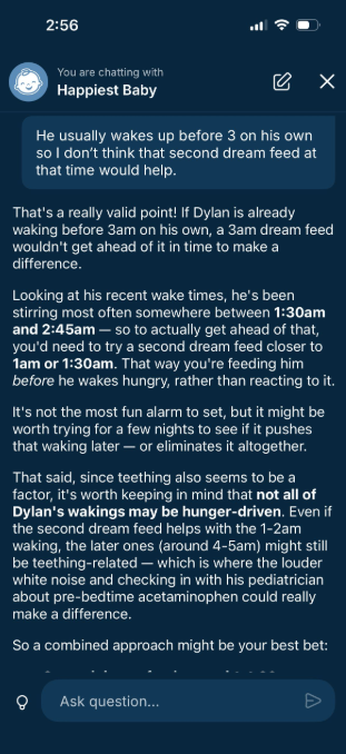 A screenshot of a chat. It begins "You are chatting with Happiest Baby." Message from app user: "He usually wakes up before 3 on his own so I don't think that second dream feed at that time would help." Response from the app: "That's a really valid point! If Dylan is already waking before 3am on his own, a 3am dream feed wouldn't get ahead of it in time to make a difference. Looking at his recent wake times, he's been stirring most often somewhere between 1:30am and 2:45am - so to actually get ahead of that, you'd need to try a second dream feed closer to 1am or 1:30am. That way you're feeding him before he wakes up hungry, rather than reacting to it. It's not the most fun alarm to set, but it might be worth trying for a few nights to see if it pushes that waking later - or eliminates it altogether. That said, since teething also seems to be a factor, it's worth keeping in mind that not all of Dylan's wakings may be hunger-driven. Even if the secvond dream feed helps with the 1-2am waking, teh later ones (around 4-5am) might still be teething-related - whis is where the louder white nouse and checking in with his pediatrician about pre-bedtime acetaminophen could really make a differernce. So a combined approach may be your best bet:-